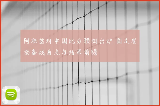 阿联酋对中国比分预测出炉 国足客场备战看点与结果前瞻
