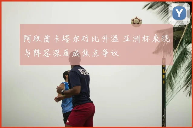 阿联酋卡塔尔对比升温 亚洲杯表现与阵容深度成焦点争议