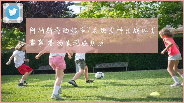 阿纳斯塔西娅率7名姬女神出战体育赛事 赛场表现成焦点