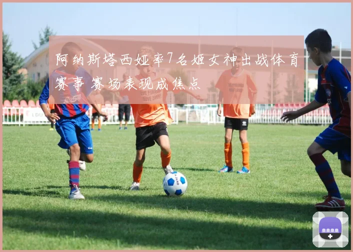 阿纳斯塔西娅率7名姬女神出战体育赛事 赛场表现成焦点