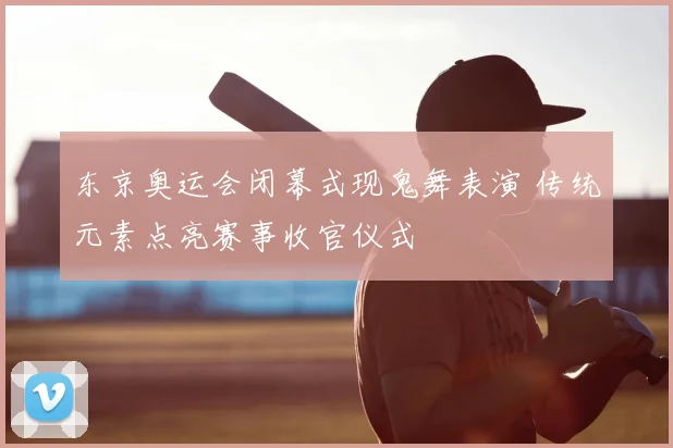东京奥运会闭幕式现鬼舞表演 传统元素点亮赛事收官仪式