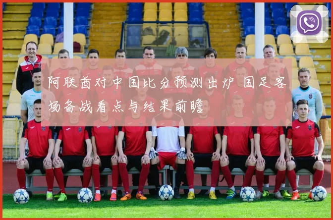 阿联酋对中国比分预测出炉 国足客场备战看点与结果前瞻