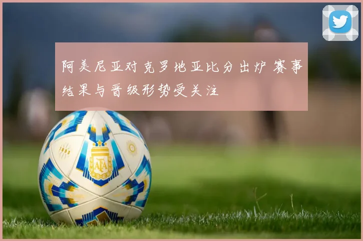 阿美尼亚对克罗地亚比分出炉 赛事结果与晋级形势受关注