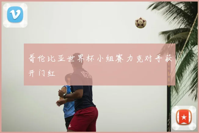 哥伦比亚世界杯小组赛力克对手获开门红