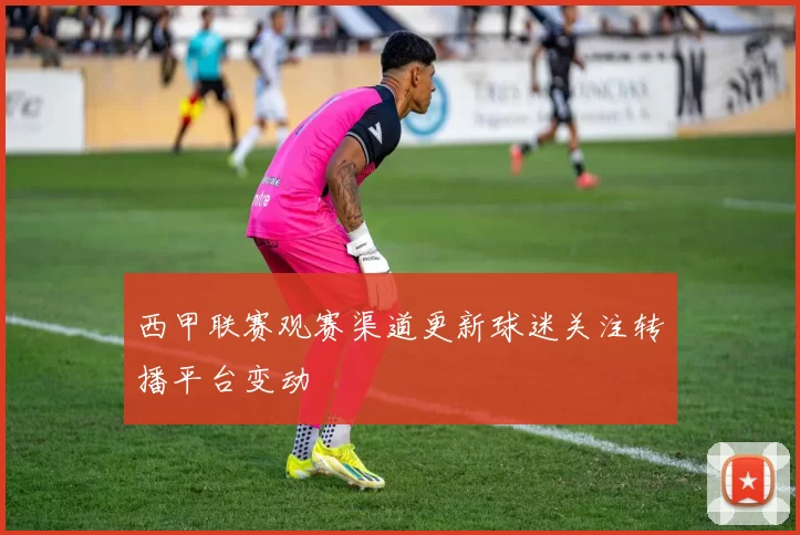西甲联赛观赛渠道更新球迷关注转播平台变动