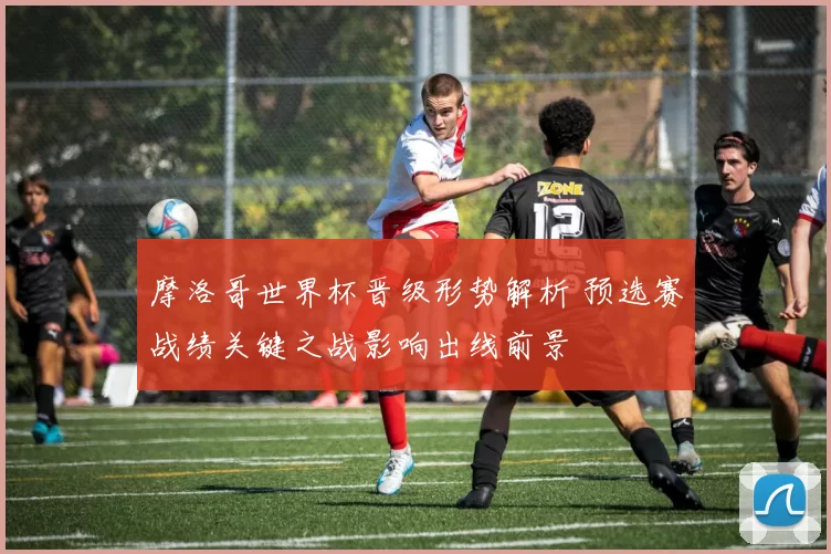 摩洛哥世界杯晋级形势解析 预选赛战绩关键之战影响出线前景