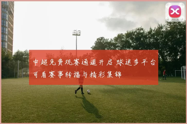 中超免费观赛通道开启 球迷多平台可看赛事转播与精彩集锦