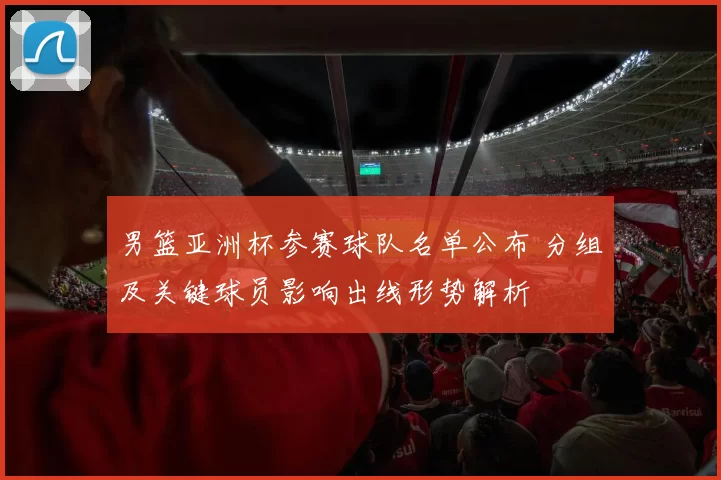男篮亚洲杯参赛球队名单公布 分组及关键球员影响出线形势解析