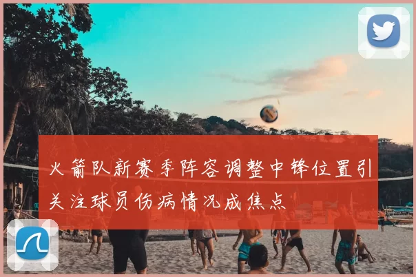 火箭队新赛季阵容调整中锋位置引关注球员伤病情况成焦点