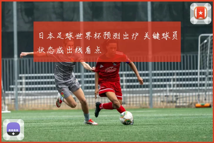 日本足球世界杯预测出炉 关键球员状态成出线看点