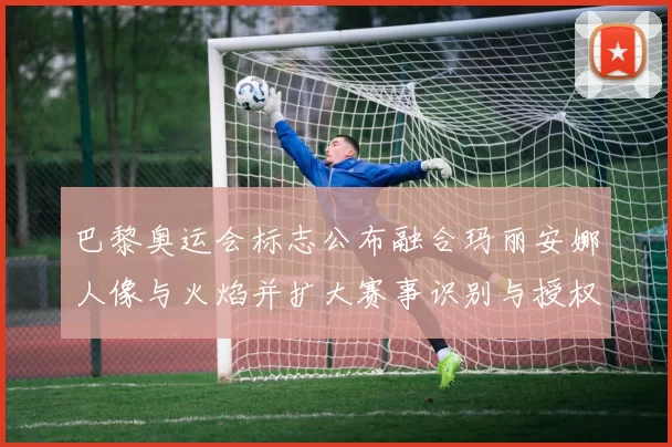 巴黎奥运会标志公布融合玛丽安娜人像与火焰并扩大赛事识别与授权商机