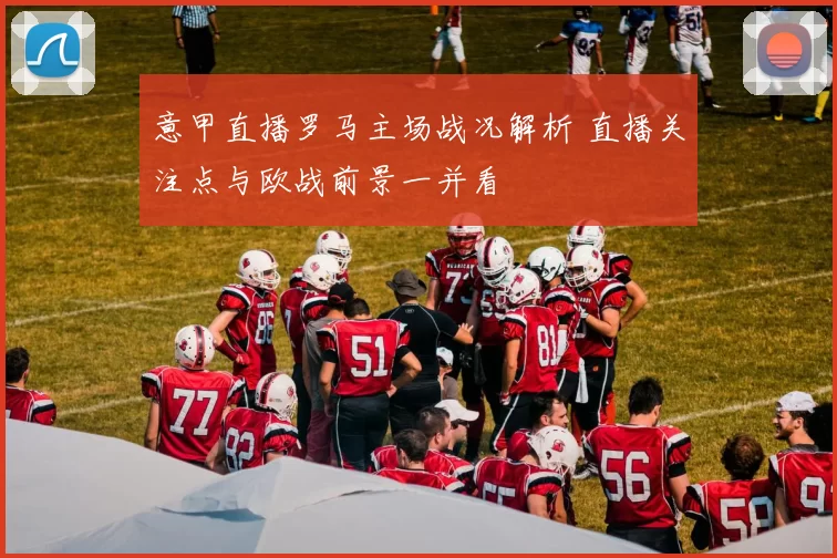 意甲直播罗马主场战况解析 直播关注点与欧战前景一并看