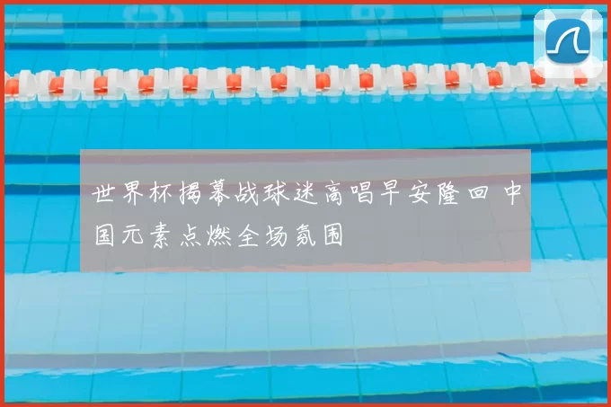 世界杯揭幕战球迷高唱早安隆回 中国元素点燃全场氛围