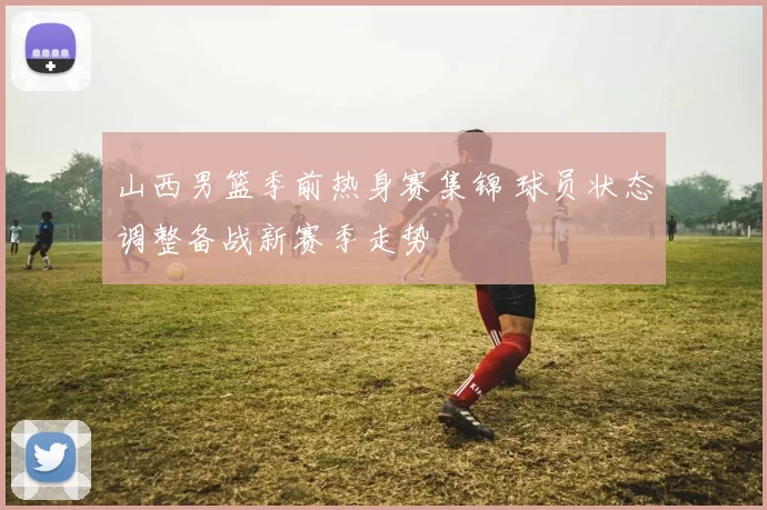 山西男篮季前热身赛集锦 球员状态调整备战新赛季走势