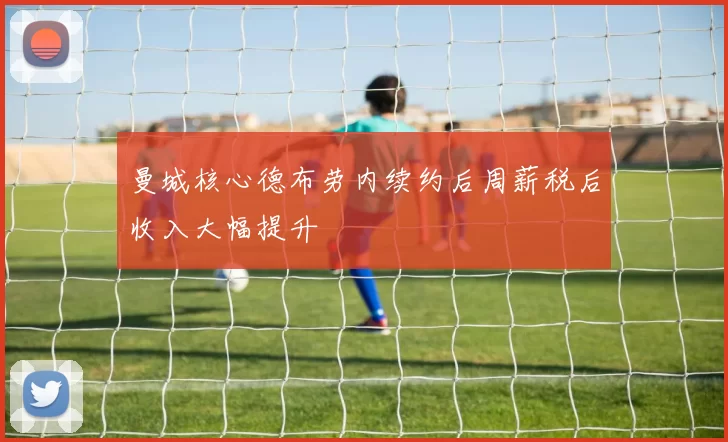 曼城核心德布劳内续约后周薪税后收入大幅提升