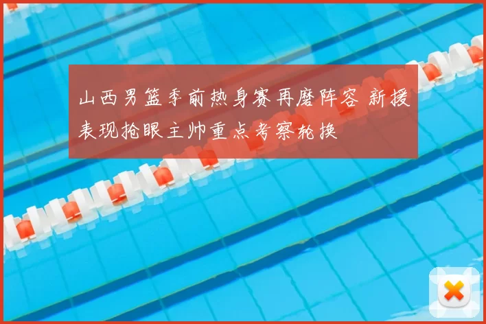 山西男篮季前热身赛再磨阵容 新援表现抢眼主帅重点考察轮换