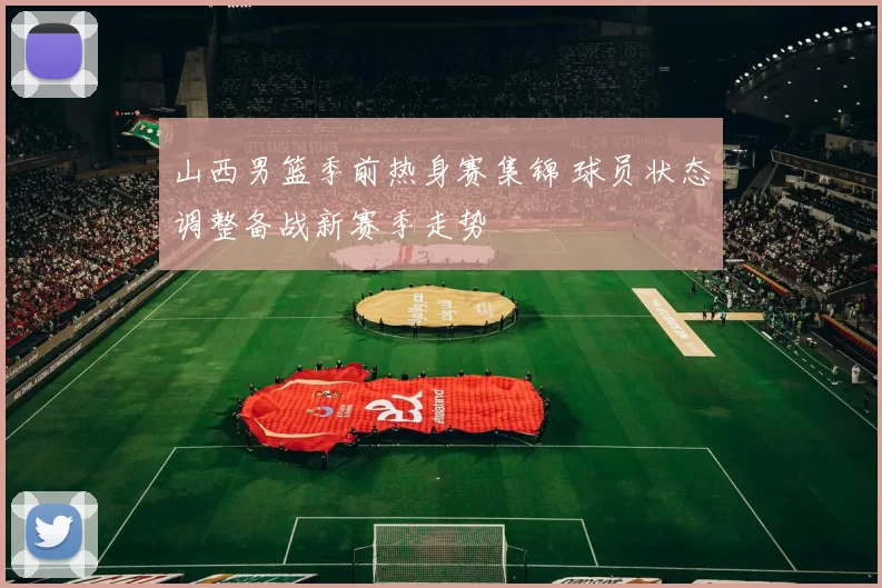 山西男篮季前热身赛集锦 球员状态调整备战新赛季走势