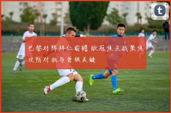 巴黎对阵拜仁前瞻 欧冠焦点战聚焦攻防对抗与晋级关键