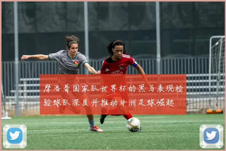 摩洛哥国家队世界杯的黑马表现检验球队深度并推动非洲足球崛起