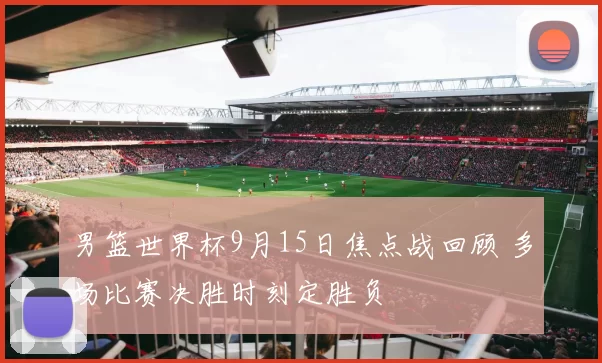 男篮世界杯9月15日焦点战回顾 多场比赛决胜时刻定胜负