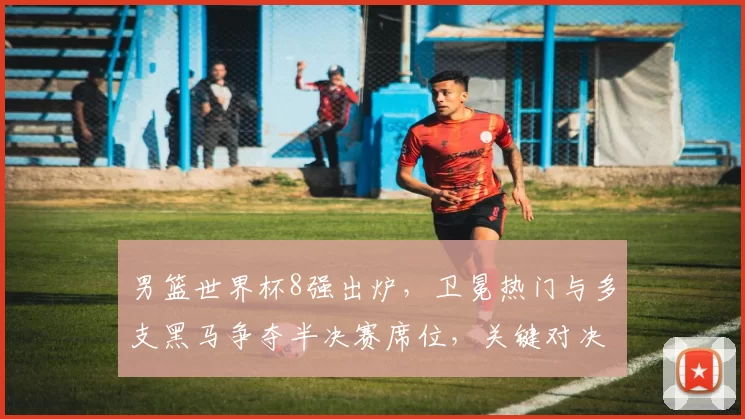 男篮世界杯8强出炉，卫冕热门与多支黑马争夺半决赛席位，关键对决受关注