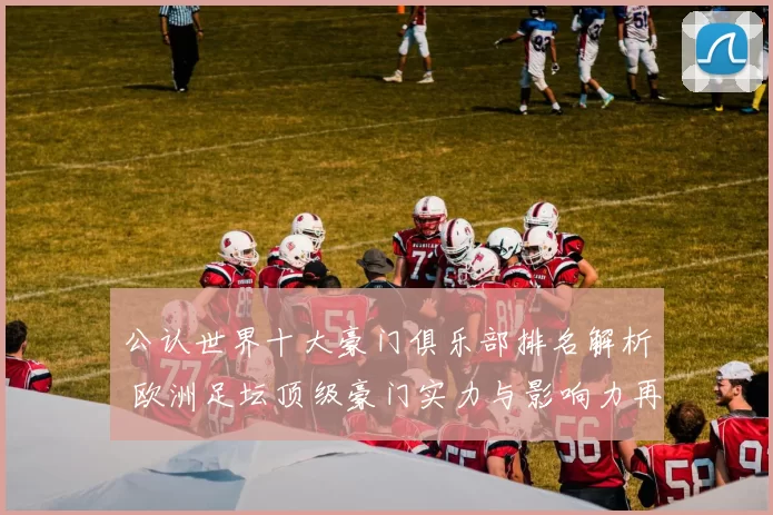 公认世界十大豪门俱乐部排名解析 欧洲足坛顶级豪门实力与影响力再受关注