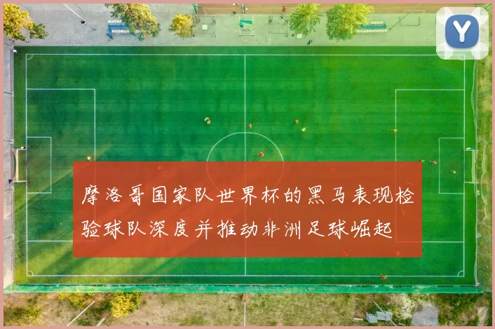 摩洛哥国家队世界杯的黑马表现检验球队深度并推动非洲足球崛起