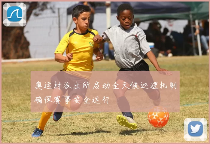 奥运村派出所启动全天候巡逻机制确保赛事安全运行