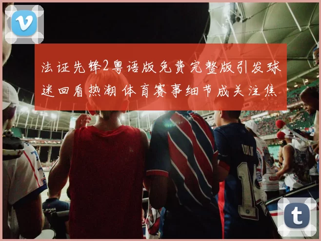 法证先锋2粤语版免费完整版引发球迷回看热潮 体育赛事细节成关注焦点