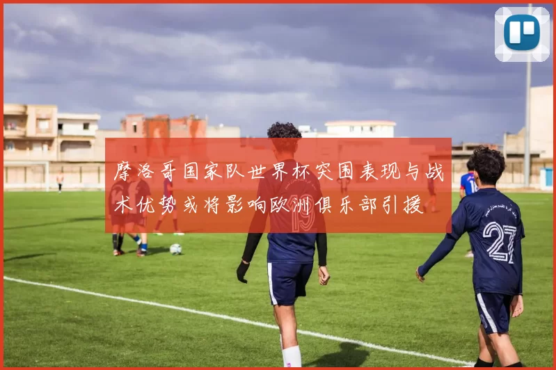 摩洛哥国家队世界杯突围表现与战术优势或将影响欧洲俱乐部引援