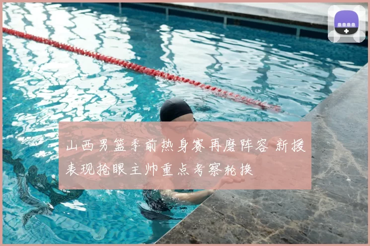 山西男篮季前热身赛再磨阵容 新援表现抢眼主帅重点考察轮换