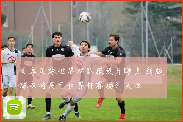 日本足球世界杯队服设计曝光 新版球衣将用于世界杯赛场引关注