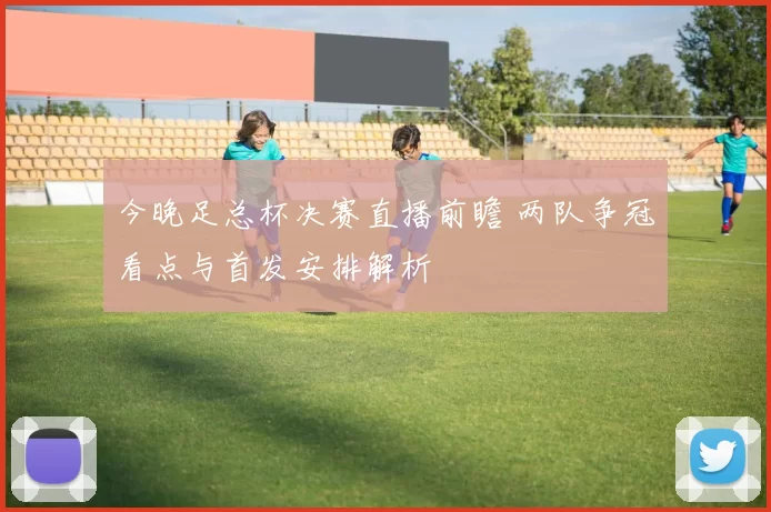 今晚足总杯决赛直播前瞻 两队争冠看点与首发安排解析
