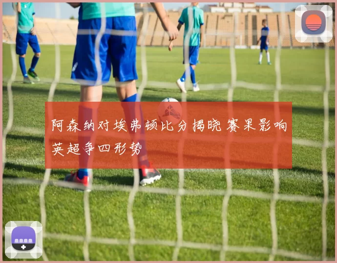 阿森纳对埃弗顿比分揭晓 赛果影响英超争四形势