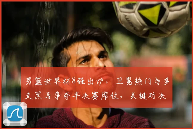 男篮世界杯8强出炉，卫冕热门与多支黑马争夺半决赛席位，关键对决受关注