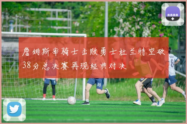 詹姆斯率骑士击败勇士杜兰特空砍38分总决赛再现经典对决