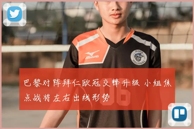 巴黎对阵拜仁欧冠交锋升级 小组焦点战将左右出线形势