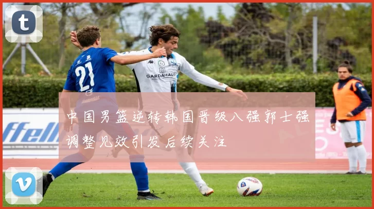 中国男篮逆转韩国晋级八强郭士强调整见效引发后续关注