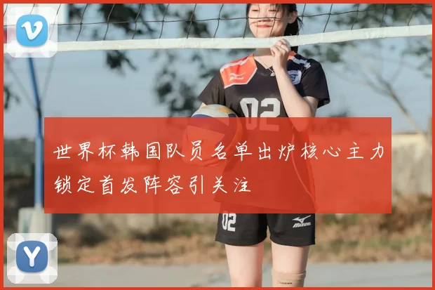 世界杯韩国队员名单出炉核心主力锁定首发阵容引关注
