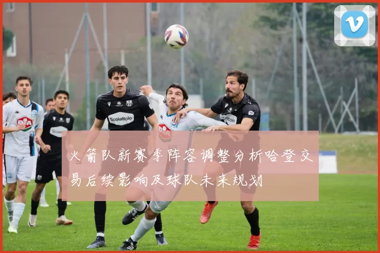 火箭队新赛季阵容调整分析哈登交易后续影响及球队未来规划