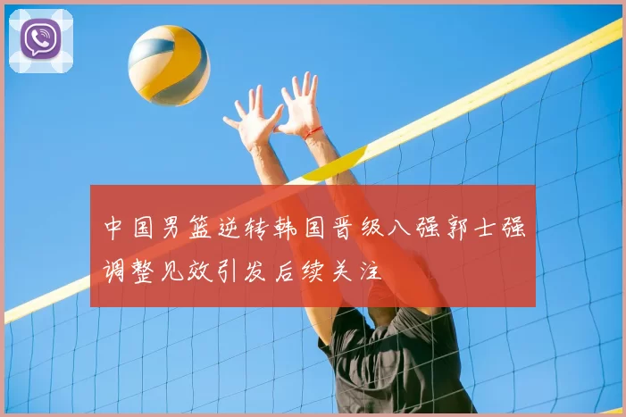 中国男篮逆转韩国晋级八强郭士强调整见效引发后续关注