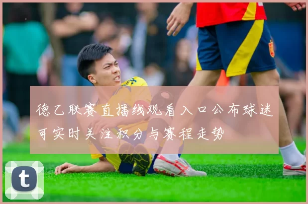 德乙联赛直播线观看入口公布球迷可实时关注积分与赛程走势