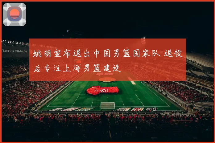 姚明宣布退出中国男篮国家队 退役后专注上海男篮建设