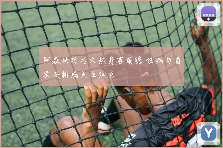 阿森纳对尤文热身赛前瞻 伤病与首发安排成关注焦点