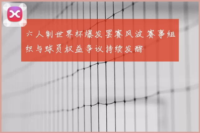 六人制世界杯爆发罢赛风波 赛事组织与球员权益争议持续发酵