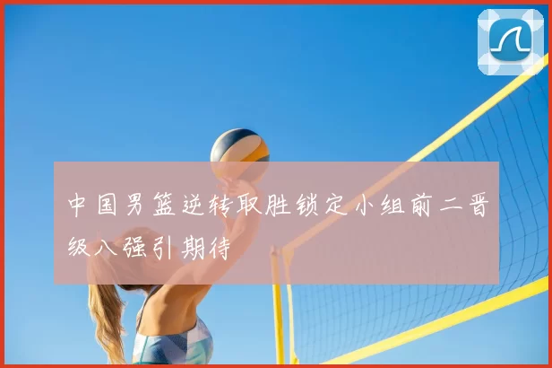 中国男篮逆转取胜锁定小组前二晋级八强引期待