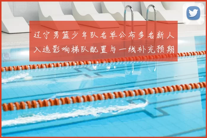 辽宁男篮少年队名单公布多名新人入选影响梯队配置与一线补充预期