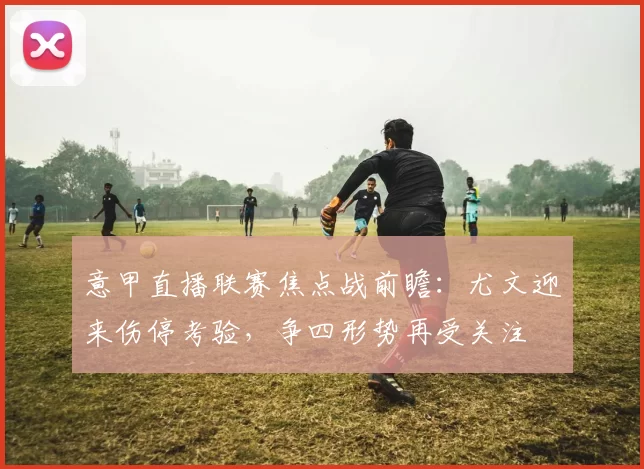 意甲直播联赛焦点战前瞻：尤文迎来伤停考验，争四形势再受关注