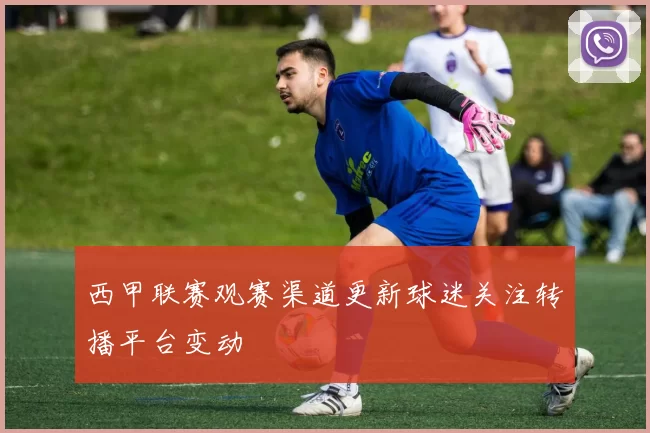 西甲联赛观赛渠道更新球迷关注转播平台变动